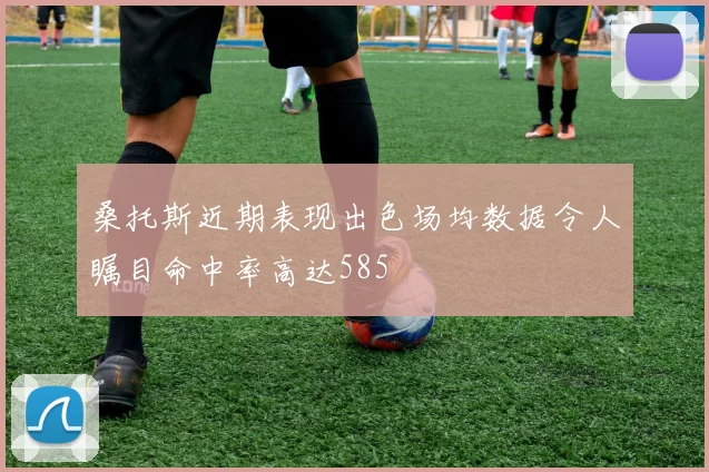 桑托斯近期表现出色场均数据令人瞩目命中率高达585