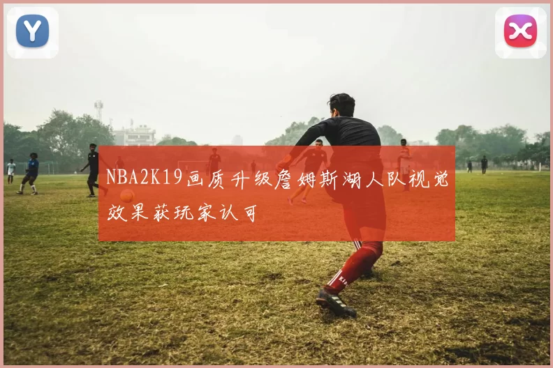 NBA2K19画质升级詹姆斯湖人队视觉效果获玩家认可