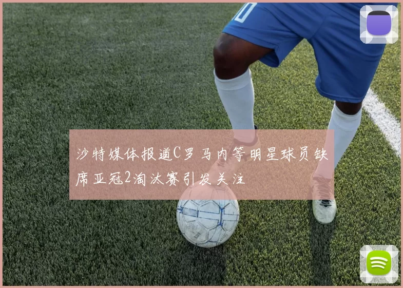沙特媒体报道C罗马内等明星球员缺席亚冠2淘汰赛引发关注
