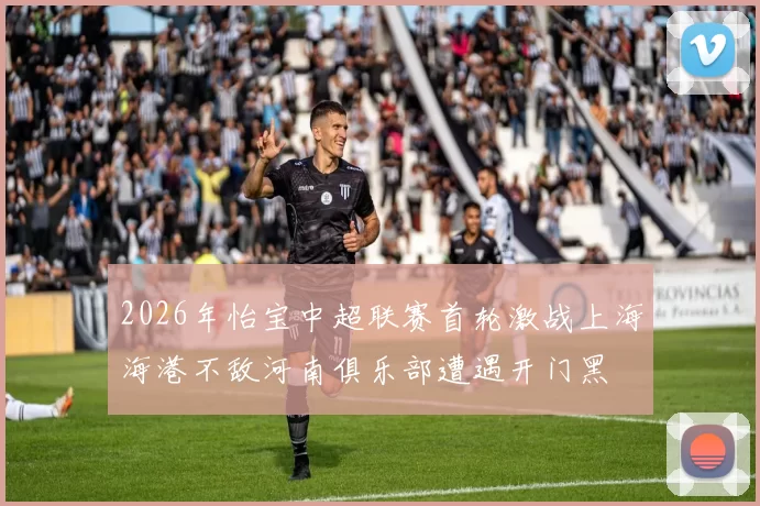 2026年怡宝中超联赛首轮激战上海海港不敌河南俱乐部遭遇开门黑