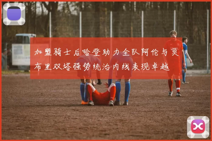 加盟骑士后哈登助力全队阿伦与莫布里双塔强势统治内线表现卓越