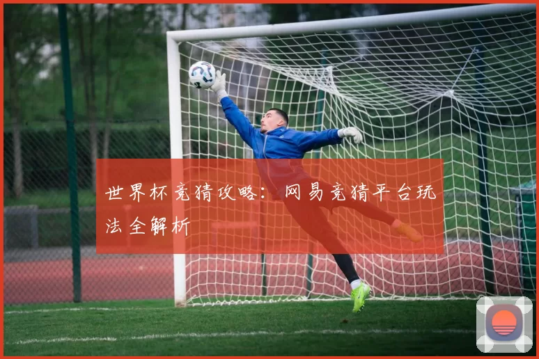 世界杯竞猜攻略：网易竞猜平台玩法全解析
