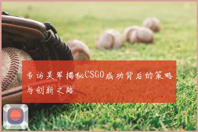 专访吴军揭秘CSGO成功背后的策略与创新之路