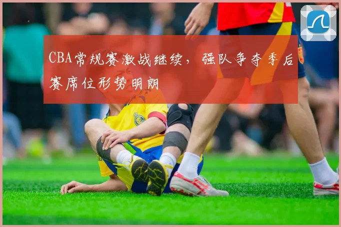CBA常规赛激战继续，强队争夺季后赛席位形势明朗