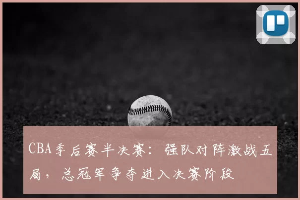 CBA季后赛半决赛：强队对阵激战五局，总冠军争夺进入决赛阶段
