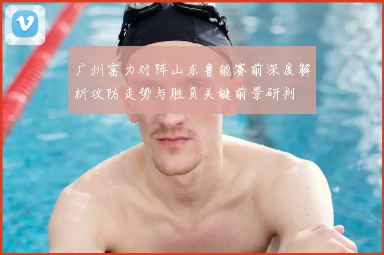 广州富力对阵山东鲁能赛前深度解析攻防走势与胜负关键前景研判