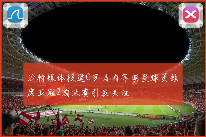 沙特媒体报道C罗马内等明星球员缺席亚冠2淘汰赛引发关注