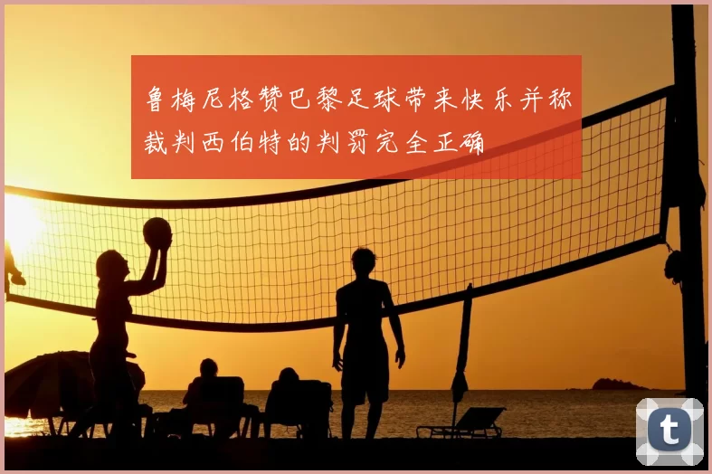 鲁梅尼格赞巴黎足球带来快乐并称裁判西伯特的判罚完全正确