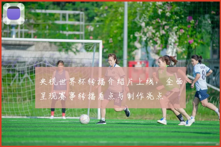 央视世界杯转播介绍片上线,全面呈现赛事转播看点与制作亮点