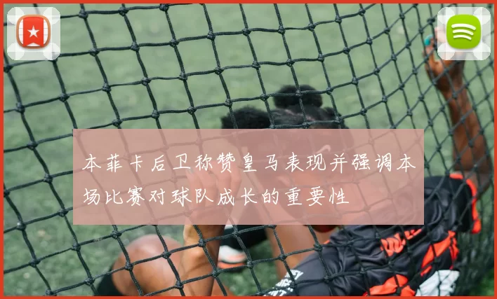 本菲卡后卫称赞皇马表现并强调本场比赛对球队成长的重要性