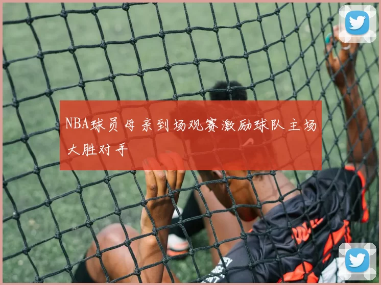NBA球员母亲到场观赛激励球队主场大胜对手