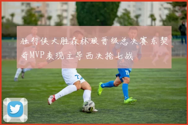 独行侠大胜森林狼晋级总决赛东契奇MVP表现主导西决抢七战