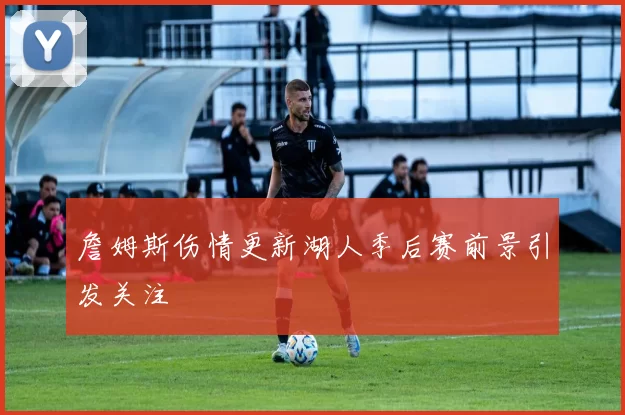 詹姆斯伤情更新湖人季后赛前景引发关注