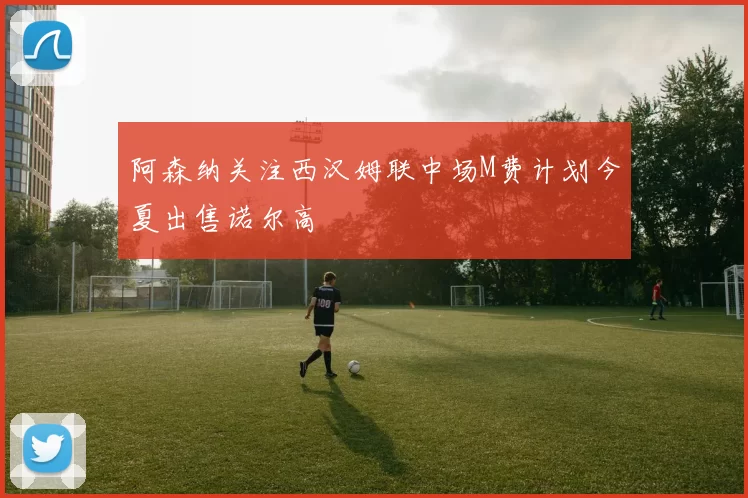 阿森纳关注西汉姆联中场M费计划今夏出售诺尔高
