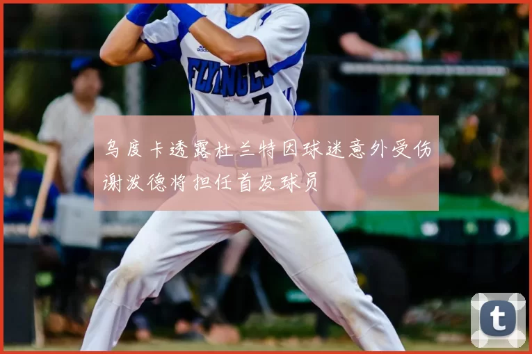 乌度卡透露杜兰特因球迷意外受伤谢泼德将担任首发球员