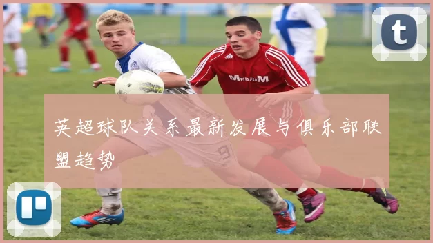 英超球队关系最新发展与俱乐部联盟趋势