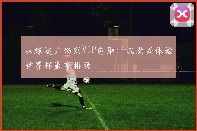 从球迷广场到VIP包厢：沉浸式体验世界杯豪华排场