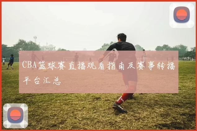 CBA篮球赛直播观看指南及赛事转播平台汇总