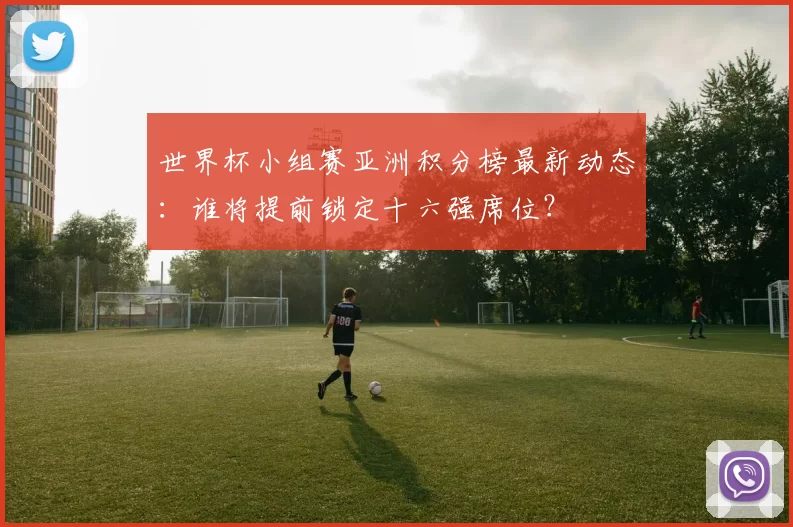 世界杯小组赛亚洲积分榜最新动态：谁将提前锁定十六强席位？