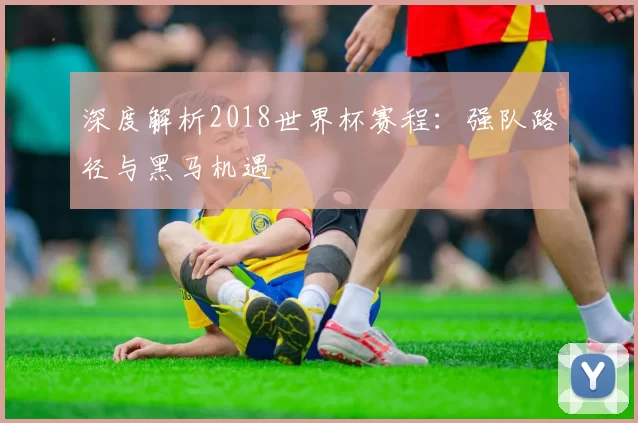 深度解析2018世界杯赛程：强队路径与黑马机遇
