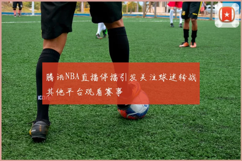腾讯NBA直播停播引发关注球迷转战其他平台观看赛事