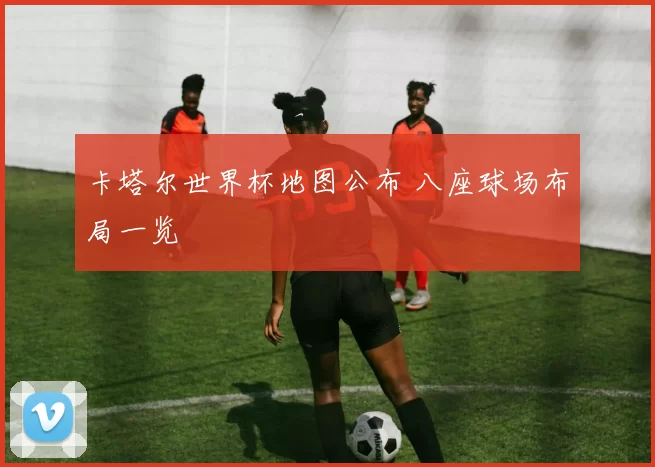 卡塔尔世界杯地图公布 八座球场布局一览
