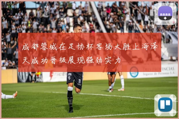 成都蓉城在足协杯客场大胜上海泽天成功晋级展现强劲实力