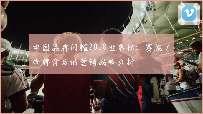 中国品牌闪耀2018世界杯:赛场广告牌背后的营销战略分析