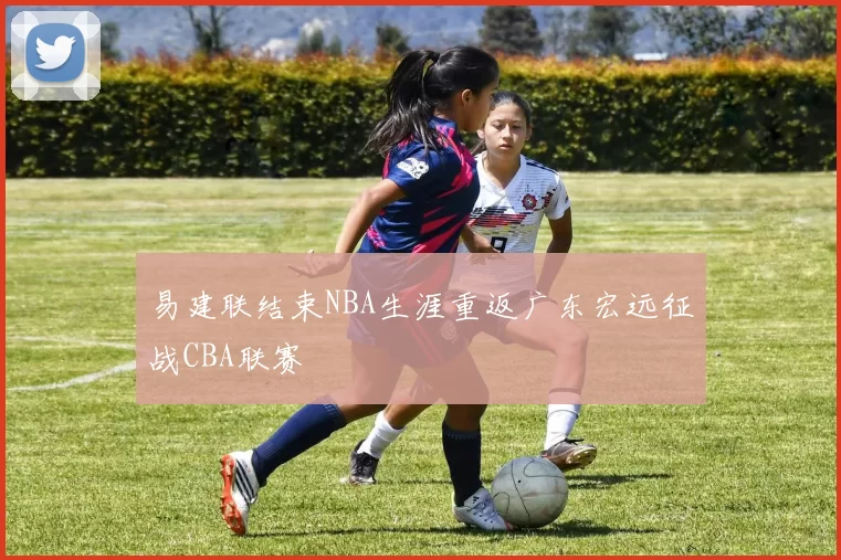 易建联结束NBA生涯重返广东宏远征战CBA联赛
