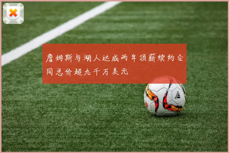 詹姆斯与湖人达成两年顶薪续约合同总价超九千万美元