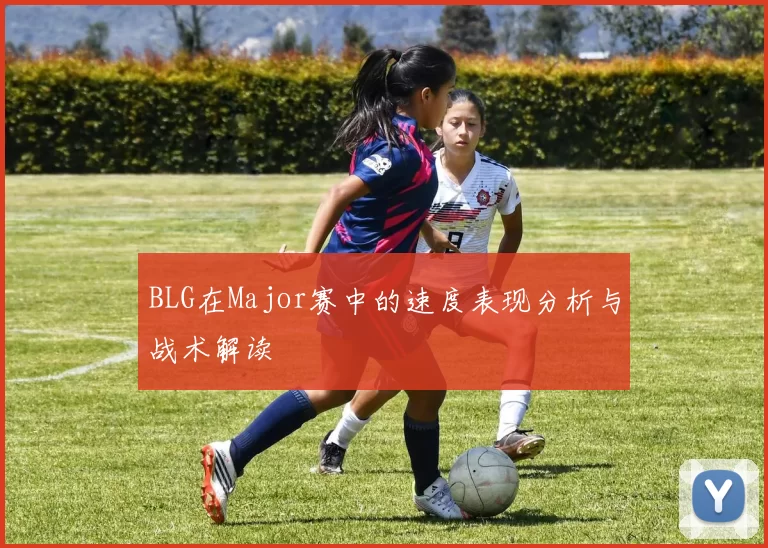 BLG在Major赛中的速度表现分析与战术解读