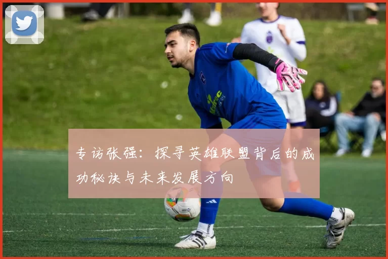专访张强：探寻英雄联盟背后的成功秘诀与未来发展方向