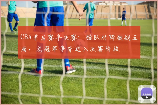 CBA季后赛半决赛：强队对阵激战五局，总冠军争夺进入决赛阶段