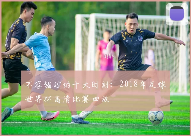 不容错过的十大时刻:2018年足球世界杯高清比赛回放