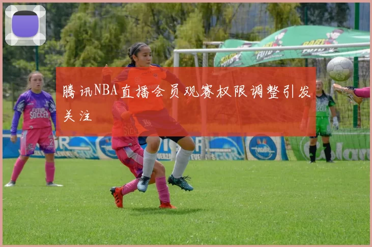 腾讯NBA直播会员观赛权限调整引发关注