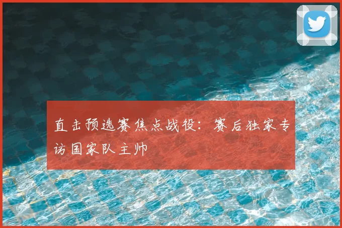 直击预选赛焦点战役：赛后独家专访国家队主帅