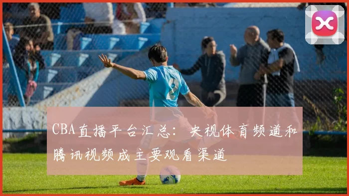 CBA直播平台汇总：央视体育频道和腾讯视频成主要观看渠道