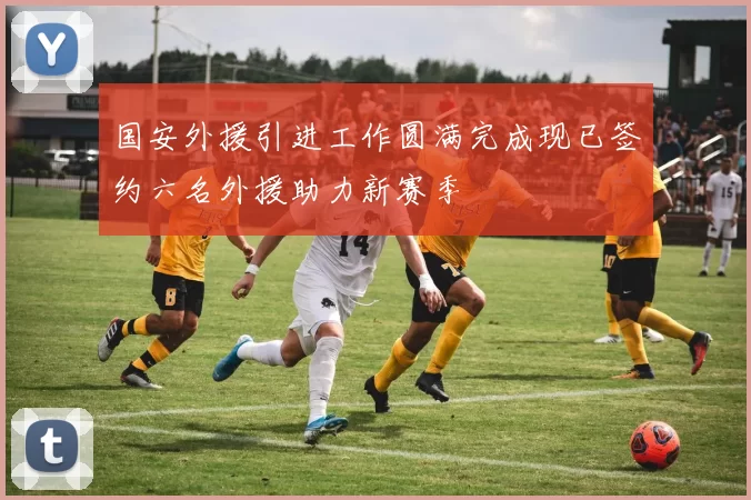 国安外援引进工作圆满完成现已签约六名外援助力新赛季