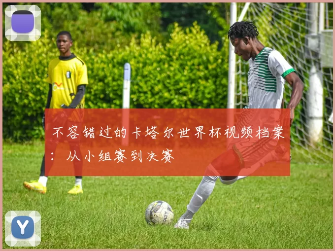 不容错过的卡塔尔世界杯视频档案:从小组赛到决赛
