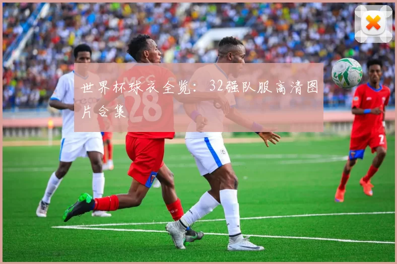 世界杯球衣全览:32强队服高清图片合集