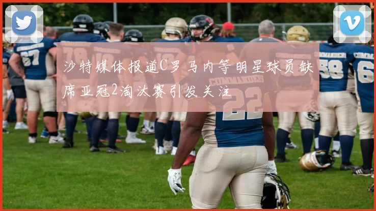 沙特媒体报道C罗马内等明星球员缺席亚冠2淘汰赛引发关注