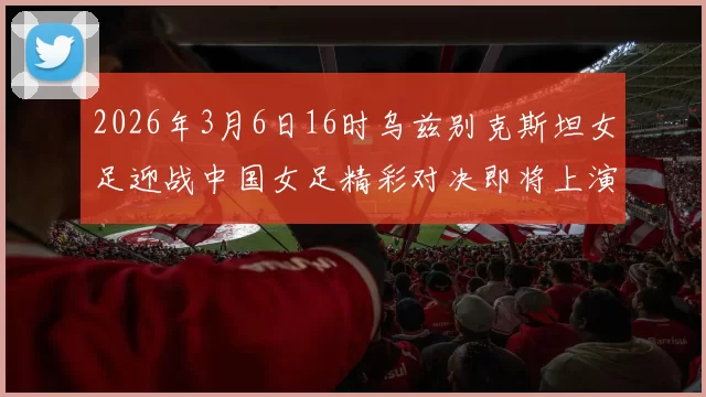 2026年3月6日16时乌兹别克斯坦女足迎战中国女足精彩对决即将上演