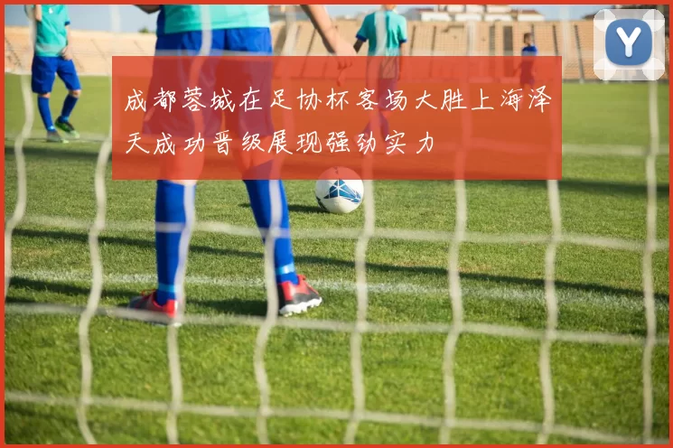 成都蓉城在足协杯客场大胜上海泽天成功晋级展现强劲实力