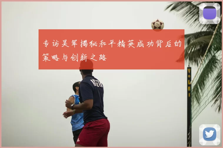 专访吴军揭秘和平精英成功背后的策略与创新之路