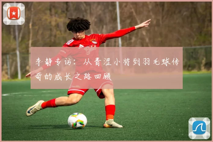 李静专访：从青涩小将到羽毛球传奇的成长之路回顾