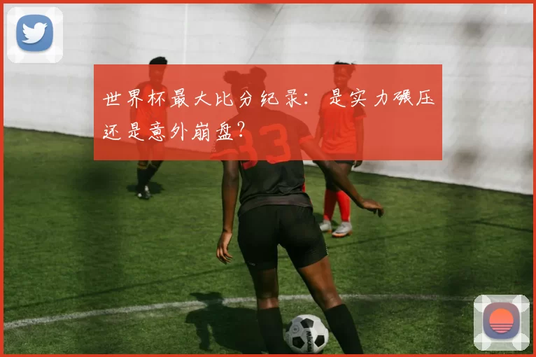 世界杯最大比分纪录：是实力碾压还是意外崩盘？